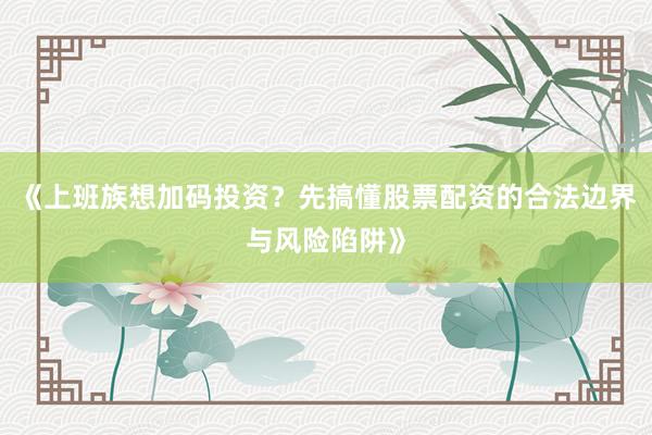 《上班族想加码投资？先搞懂股票配资的合法边界与风险陷阱》
