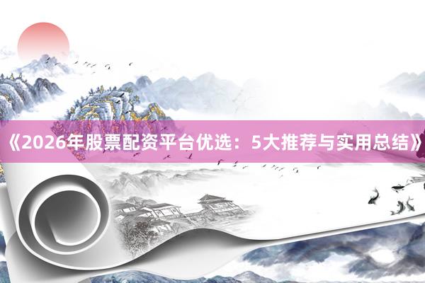 《2026年股票配资平台优选：5大推荐与实用总结》