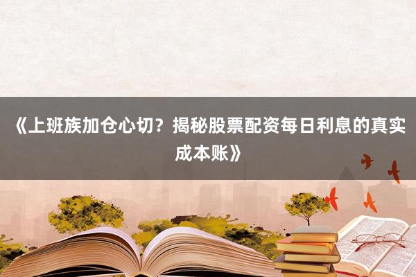 《上班族加仓心切？揭秘股票配资每日利息的真实成本账》