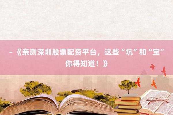 - 《亲测深圳股票配资平台，这些“坑”和“宝”你得知道！》