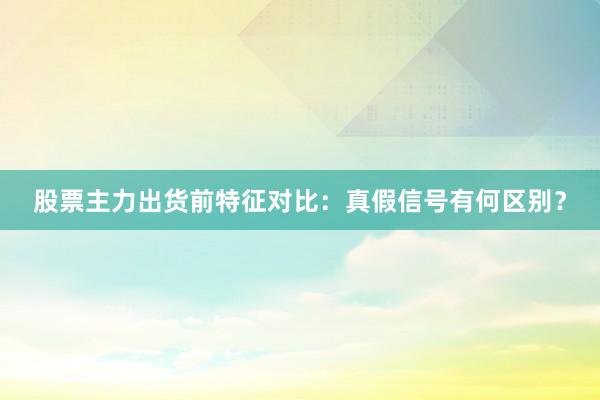 股票主力出货前特征对比：真假信号有何区别？