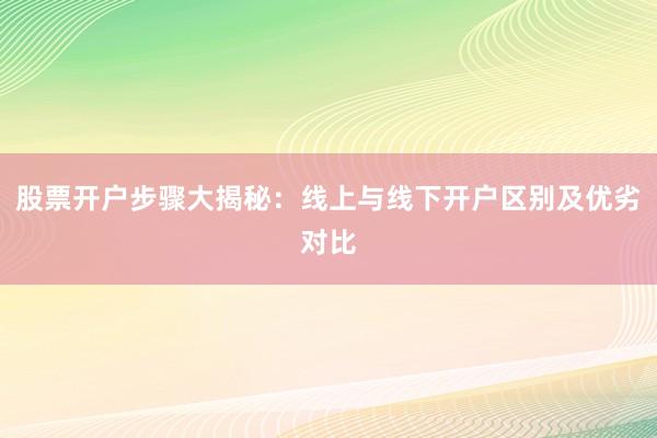 股票开户步骤大揭秘：线上与线下开户区别及优劣对比