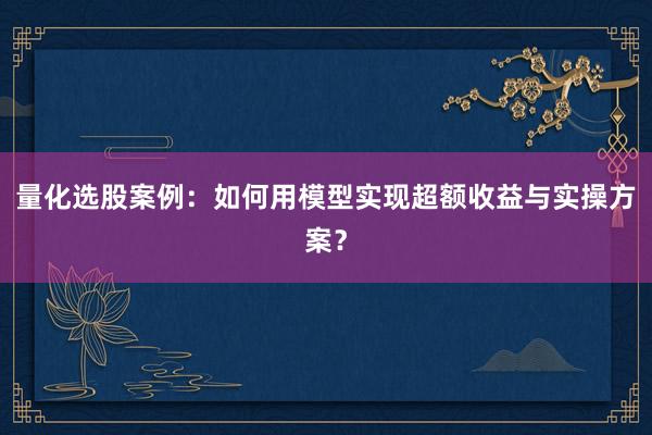 量化选股案例：如何用模型实现超额收益与实操方案？