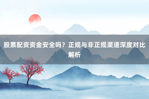 股票配资资金安全吗？正规与非正规渠道深度对比解析