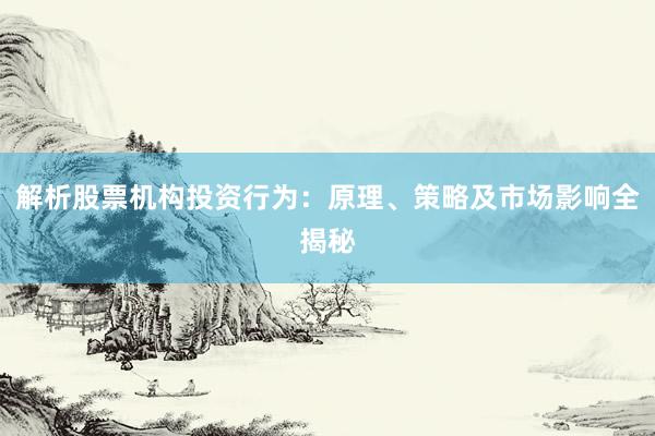 解析股票机构投资行为：原理、策略及市场影响全揭秘