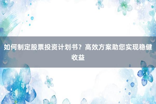 如何制定股票投资计划书？高效方案助您实现稳健收益