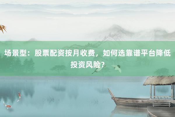 场景型：股票配资按月收费，如何选靠谱平台降低投资风险？