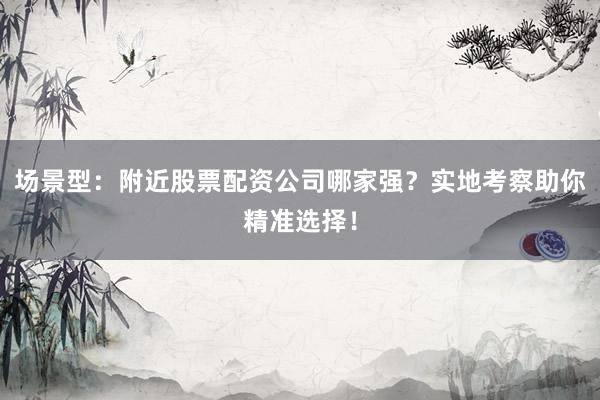 场景型：附近股票配资公司哪家强？实地考察助你精准选择！
