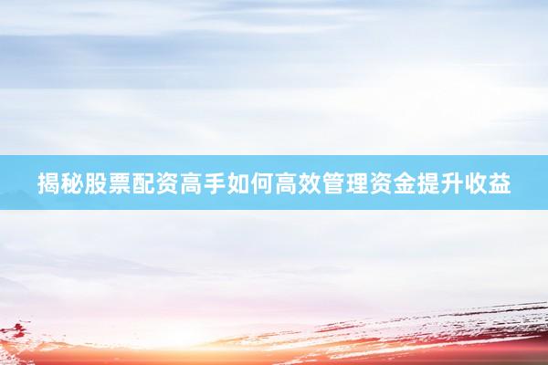揭秘股票配资高手如何高效管理资金提升收益