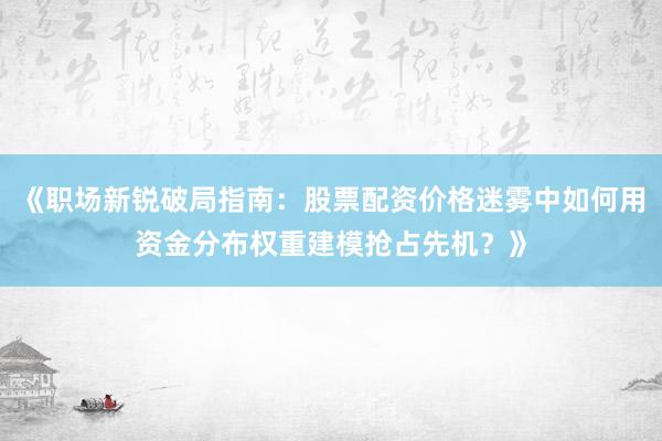 《职场新锐破局指南：股票配资价格迷雾中如何用资金分布权重建模抢占先机？》