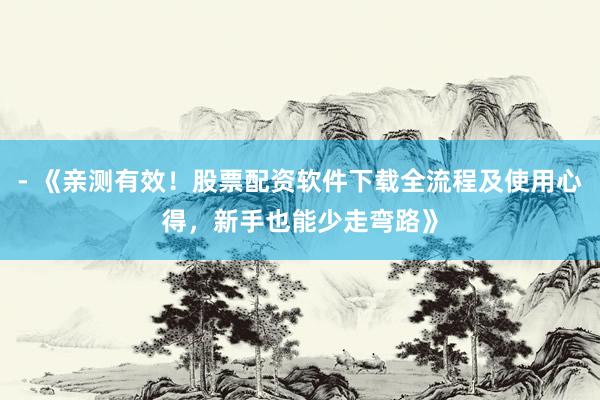 - 《亲测有效！股票配资软件下载全流程及使用心得，新手也能少走弯路》