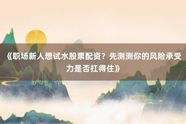 《职场新人想试水股票配资？先测测你的风险承受力是否扛得住》