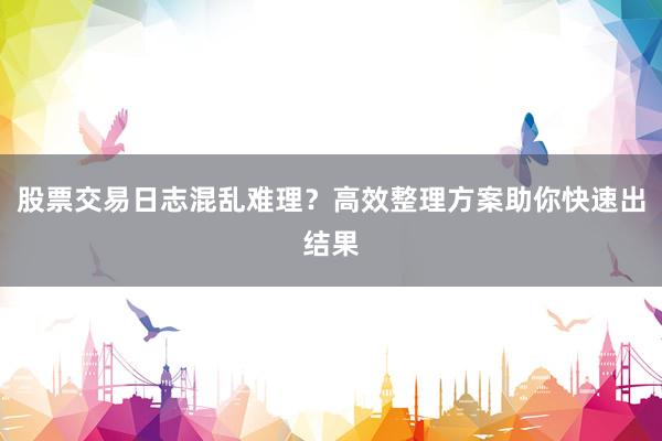 股票交易日志混乱难理？高效整理方案助你快速出结果