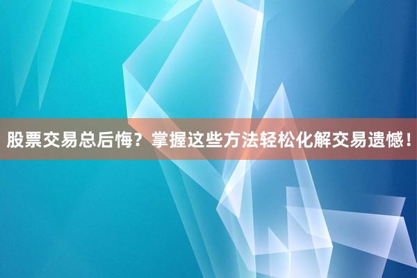 股票交易总后悔？掌握这些方法轻松化解交易遗憾！