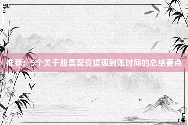 推荐：5个关于股票配资提现到账时间的总结要点