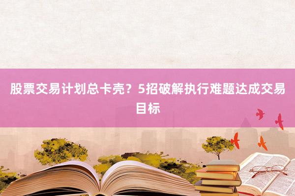 股票交易计划总卡壳？5招破解执行难题达成交易目标