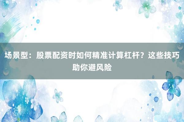 场景型：股票配资时如何精准计算杠杆？这些技巧助你避风险