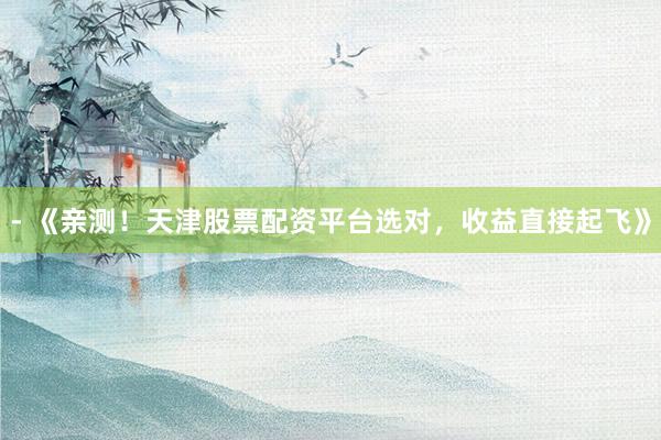 - 《亲测!天津股票配资平台选对,收益直接起飞》