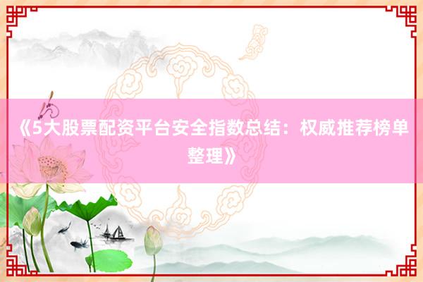 《5大股票配资平台安全指数总结：权威推荐榜单整理》