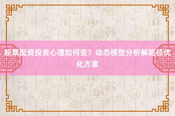 股票配资投资心理如何变？动态模型分析解路径优化方案