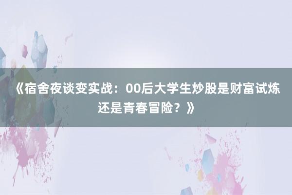 《宿舍夜谈变实战:00后大学生炒股是财富试炼还是青春冒险?》