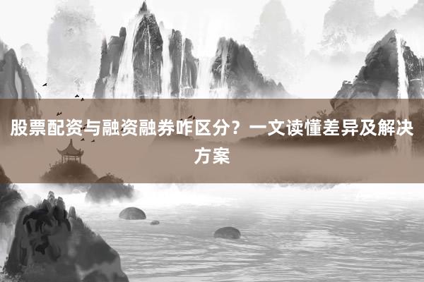 股票配资与融资融券咋区分？一文读懂差异及解决方案