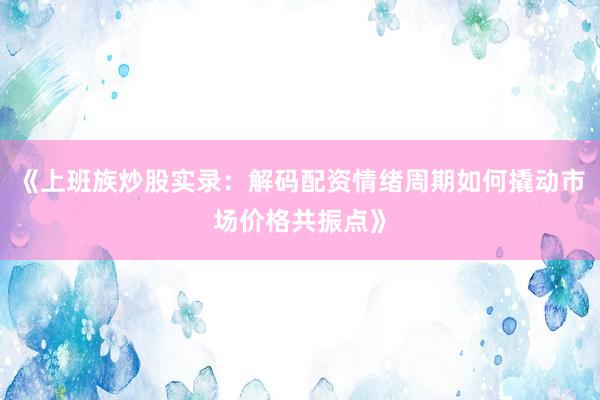 《上班族炒股实录：解码配资情绪周期如何撬动市场价格共振点》