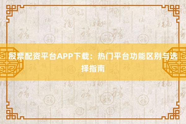 股票配资平台APP下载：热门平台功能区别与选择指南
