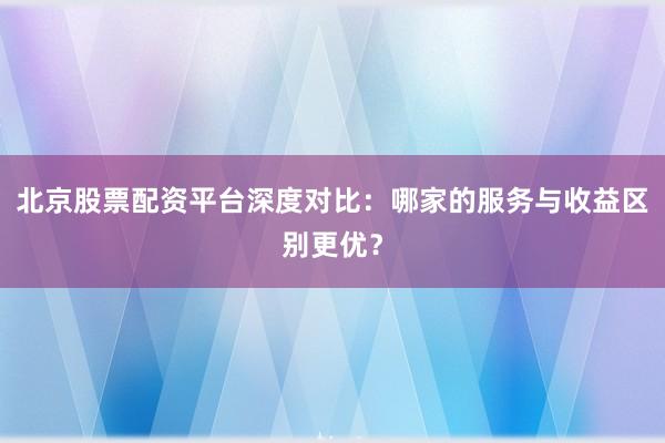 北京股票配资平台深度对比：哪家的服务与收益区别更优？