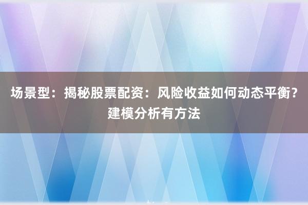 场景型：揭秘股票配资：风险收益如何动态平衡？建模分析有方法