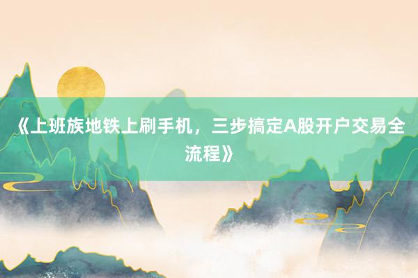 《上班族地铁上刷手机，三步搞定A股开户交易全流程》