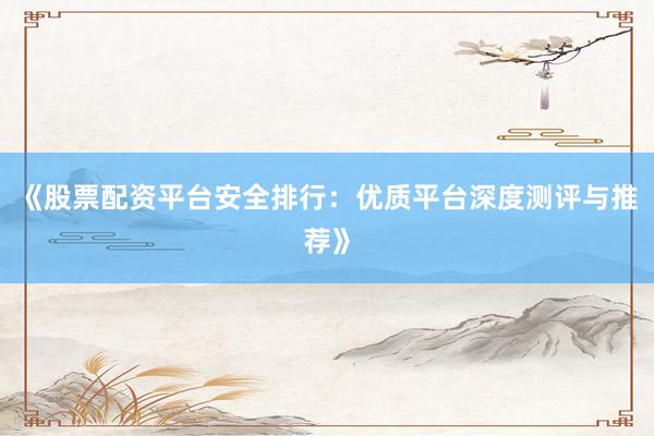 《股票配资平台安全排行：优质平台深度测评与推荐》