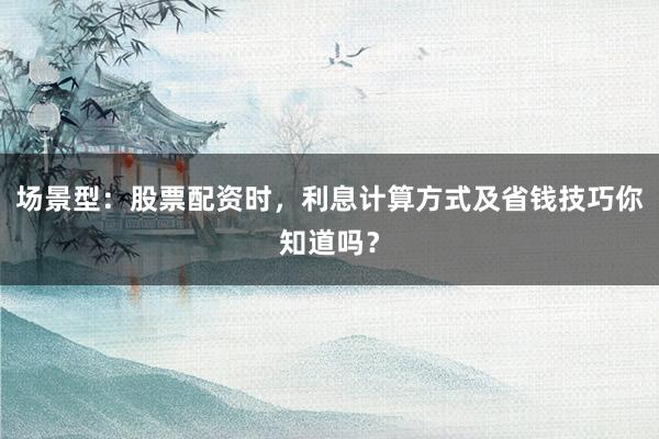 场景型：股票配资时，利息计算方式及省钱技巧你知道吗？