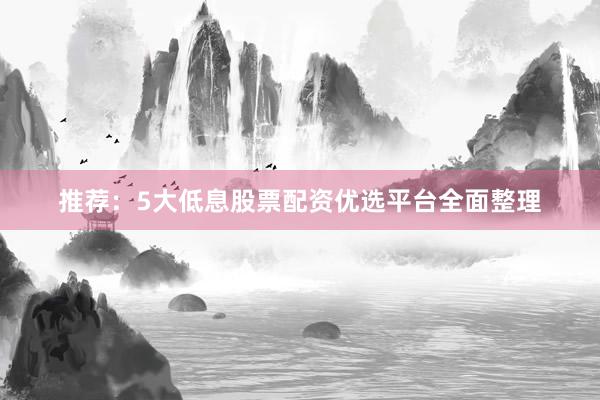推荐：5大低息股票配资优选平台全面整理