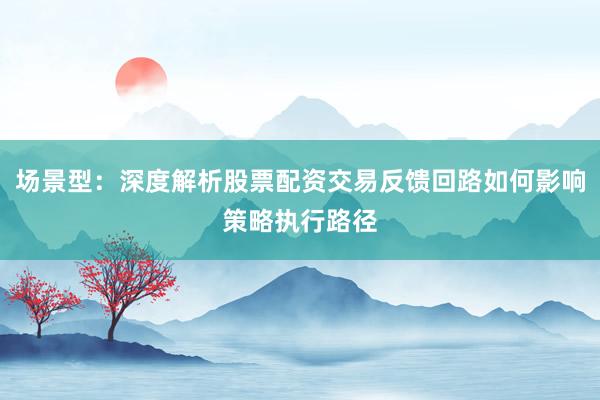 场景型：深度解析股票配资交易反馈回路如何影响策略执行路径