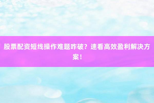 股票配资短线操作难题咋破？速看高效盈利解决方案！