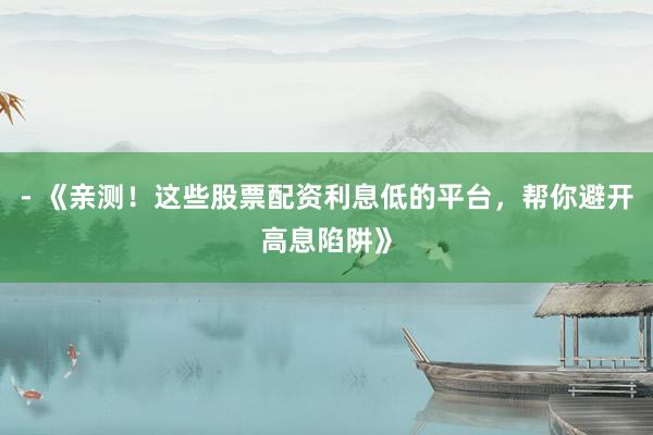 - 《亲测！这些股票配资利息低的平台，帮你避开高息陷阱》