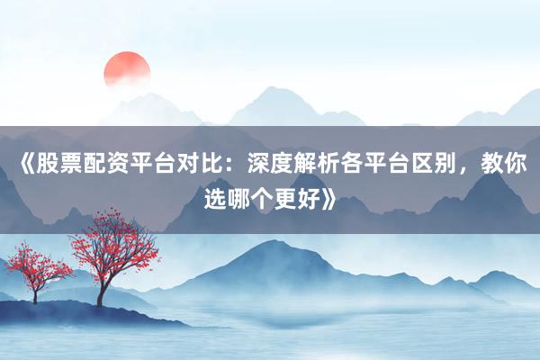 《股票配资平台对比：深度解析各平台区别，教你选哪个更好》