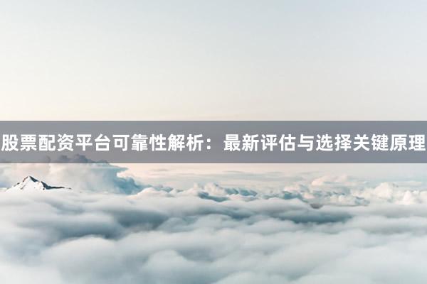 股票配资平台可靠性解析：最新评估与选择关键原理
