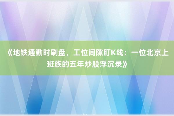 《地铁通勤时刷盘,工位间隙盯K线:一位北京上班族的五年炒股浮沉录》