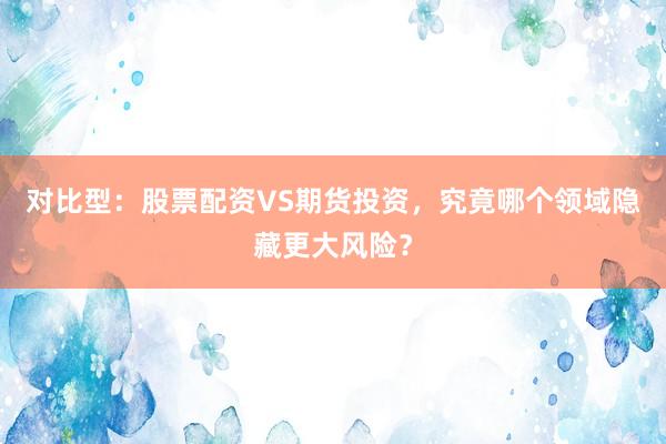 对比型:股票配资VS期货投资,究竟哪个领域隐藏更大风险?
