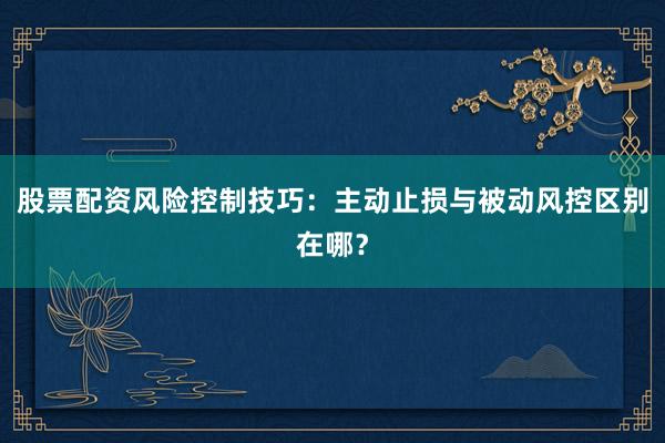 股票配资风险控制技巧:主动止损与被动风控区别在哪?