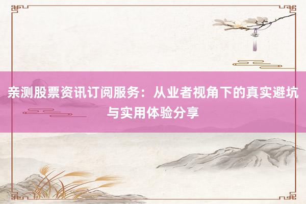 亲测股票资讯订阅服务：从业者视角下的真实避坑与实用体验分享