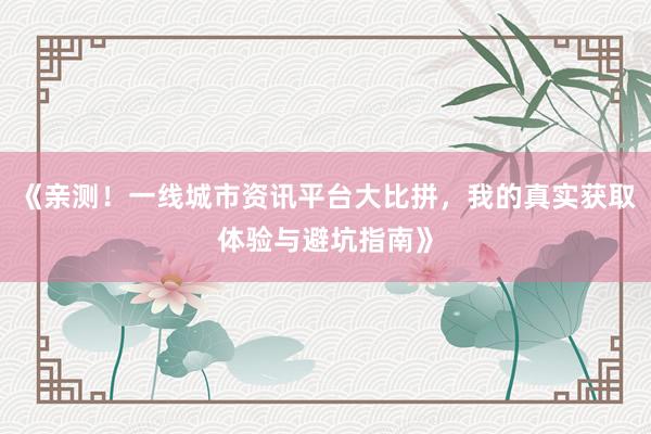 《亲测！一线城市资讯平台大比拼，我的真实获取体验与避坑指南》