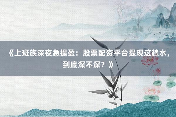 《上班族深夜急提盈：股票配资平台提现这趟水，到底深不深？》