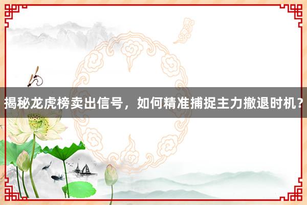 揭秘龙虎榜卖出信号,如何精准捕捉主力撤退时机?