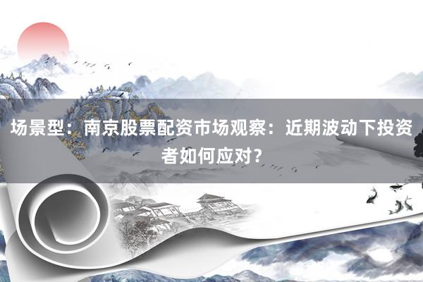 场景型：南京股票配资市场观察：近期波动下投资者如何应对？