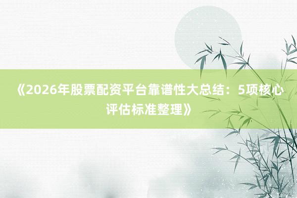《2026年股票配资平台靠谱性大总结：5项核心评估标准整理》