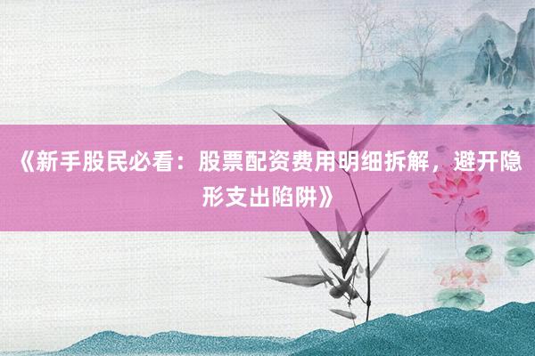 《新手股民必看：股票配资费用明细拆解，避开隐形支出陷阱》