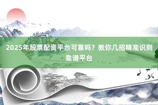 2025年股票配资平台可靠吗？教你几招精准识别靠谱平台